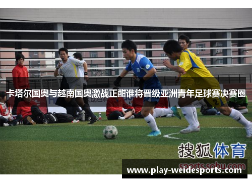 卡塔尔国奥与越南国奥激战正酣谁将晋级亚洲青年足球赛决赛圈